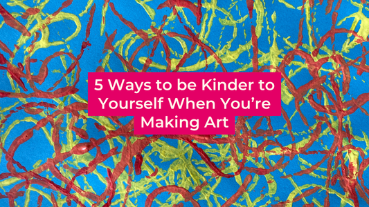 5 Ways to be Kinder to Yourself When You’re Making Art